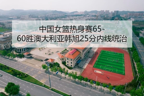 中国女篮热身赛65-60胜澳大利亚韩旭25分内线统治